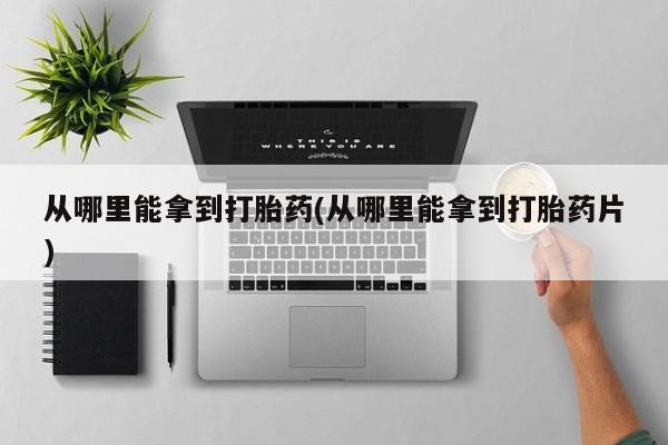 意外怀孕怎么买流产药从哪里能拿到打胎药(从哪里能拿到打胎药片)
