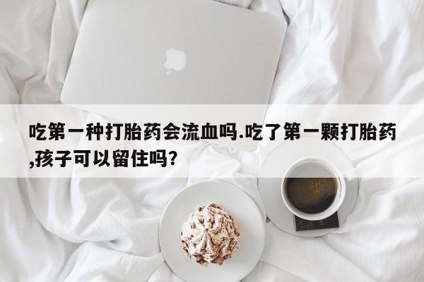意外怀孕怎么买流产药吃第一种打胎药会流血吗.吃了第一颗打胎药,孩子可以留住吗？