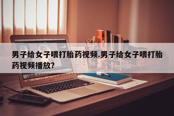 意外怀孕怎么买流产药男子给女子喂打胎药视频.男子给女子喂打胎药视频播放？