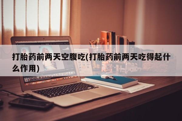 意外怀孕怎么买流产药打胎药前两天空腹吃(打胎药前两天吃得起什么作用)