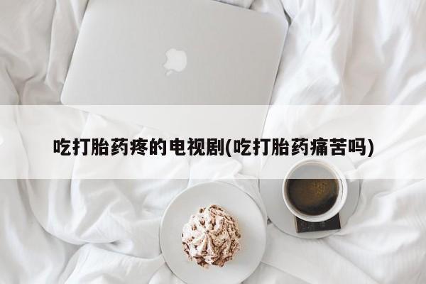 意外怀孕怎么买流产药吃打胎药疼的电视剧(吃打胎药痛苦吗)