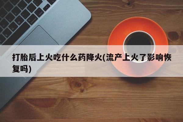 意外怀孕怎么买流产药打胎后上火吃什么药降火(流产上火了影响恢复吗)