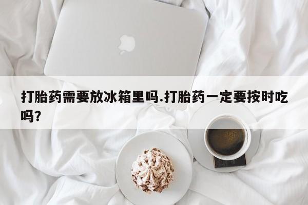 意外怀孕怎么买流产药打胎药需要放冰箱里吗.打胎药一定要按时吃吗？