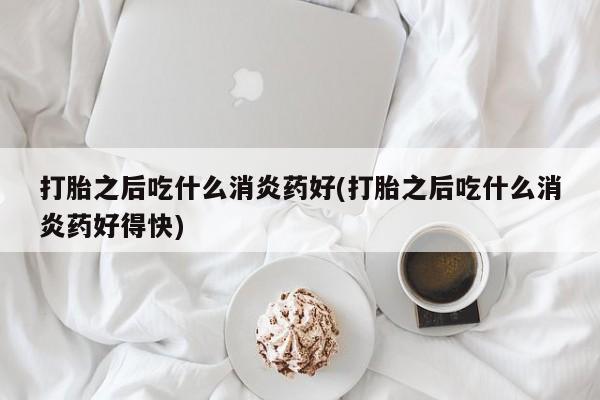 意外怀孕怎么买流产药打胎之后吃什么消炎药好(打胎之后吃什么消炎药好得快)