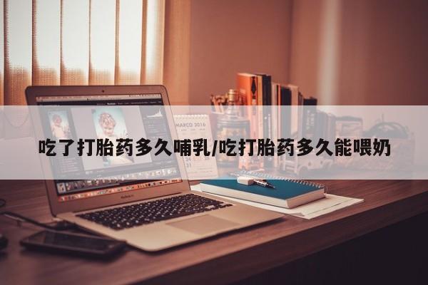 意外怀孕怎么买流产药吃了打胎药多久哺乳/吃打胎药多久能喂奶