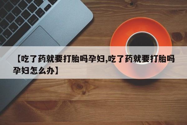 意外怀孕怎么买流产药【吃了药就要打胎吗孕妇,吃了药就要打胎吗孕妇怎么办】