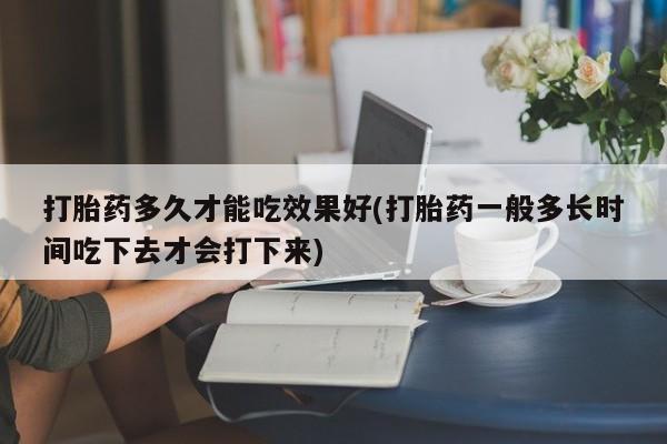 意外怀孕怎么买流产药打胎药多久才能吃效果好(打胎药一般多长时间吃下去才会打下来)