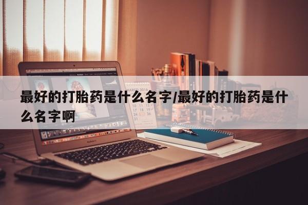 意外怀孕怎么买流产药最好的打胎药是什么名字/最好的打胎药是什么名字啊