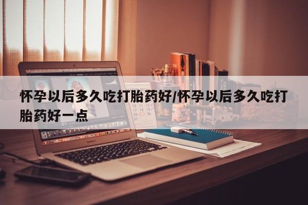 意外怀孕怎么买流产药怀孕以后多久吃打胎药好/怀孕以后多久吃打胎药好一点