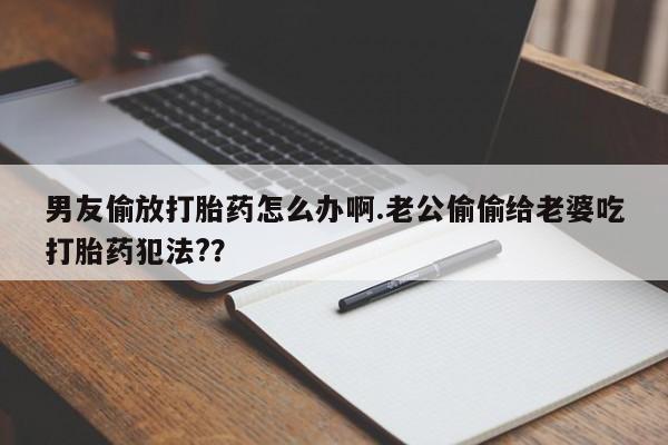 意外怀孕怎么买流产药男友偷放打胎药怎么办啊.老公偷偷给老婆吃打胎药犯法?？