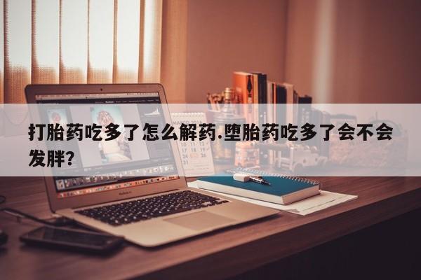 意外怀孕怎么买流产药打胎药吃多了怎么解药.堕胎药吃多了会不会发胖？