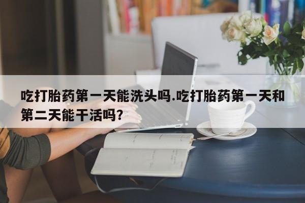 意外怀孕怎么买流产药吃打胎药第一天能洗头吗.吃打胎药第一天和第二天能干活吗？