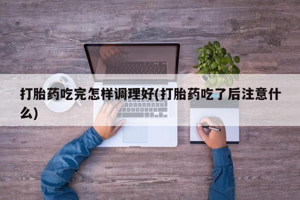 意外怀孕怎么买流产药打胎药吃完怎样调理好(打胎药吃了后注意什么)