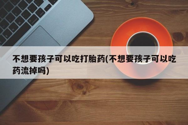 意外怀孕怎么买流产药不想要孩子可以吃打胎药(不想要孩子可以吃药流掉吗)