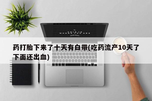 意外怀孕怎么买流产药药打胎下来了十天有白带(吃药流产10天了下面还出血)