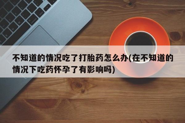 意外怀孕怎么买流产药不知道的情况吃了打胎药怎么办(在不知道的情况下吃药怀孕了有影响吗)
