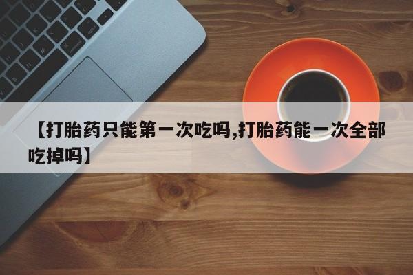 意外怀孕怎么买流产药【打胎药只能第一次吃吗,打胎药能一次全部吃掉吗】