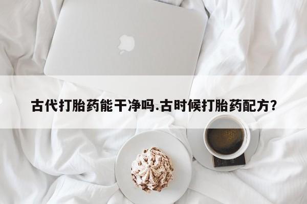 意外怀孕怎么买流产药古代打胎药能干净吗.古时候打胎药配方？