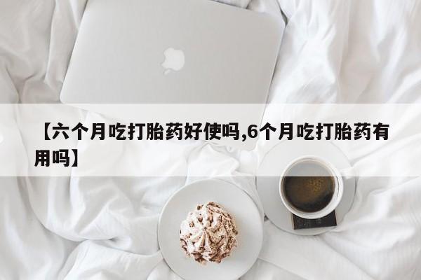 意外怀孕怎么买流产药【六个月吃打胎药好使吗,6个月吃打胎药有用吗】