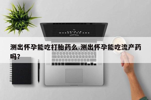 意外怀孕怎么买流产药测出怀孕能吃打胎药么.测出怀孕能吃流产药吗？