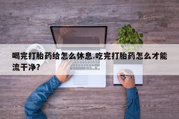 意外怀孕怎么买流产药喝完打胎药给怎么休息.吃完打胎药怎么才能流干净？