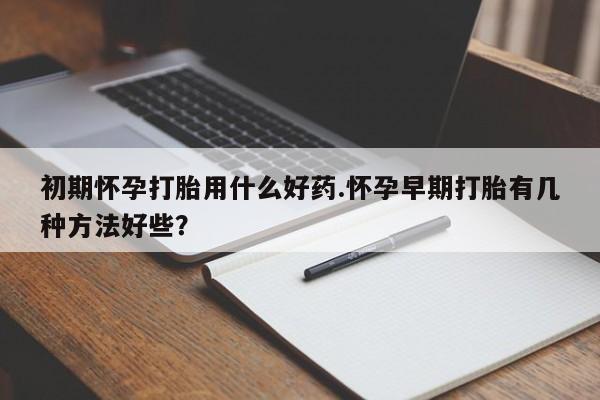 意外怀孕怎么买流产药初期怀孕打胎用什么好药.怀孕早期打胎有几种方法好些？