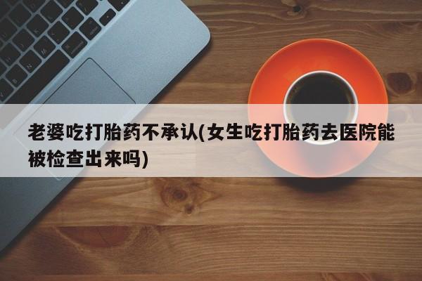 意外怀孕怎么买流产药老婆吃打胎药不承认(女生吃打胎药去医院能被检查出来吗)