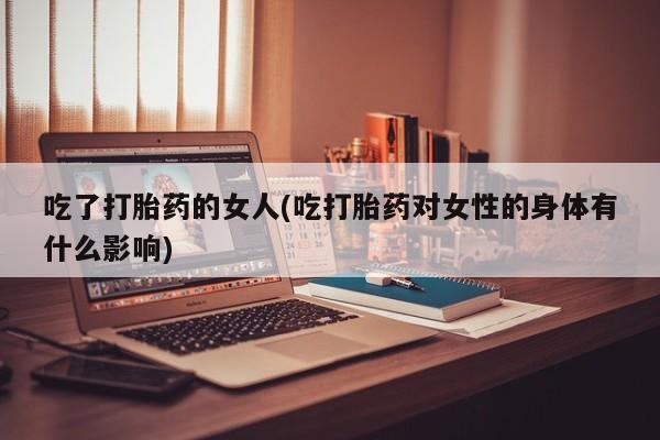 意外怀孕怎么买流产药吃了打胎药的女人(吃打胎药对女性的身体有什么影响)