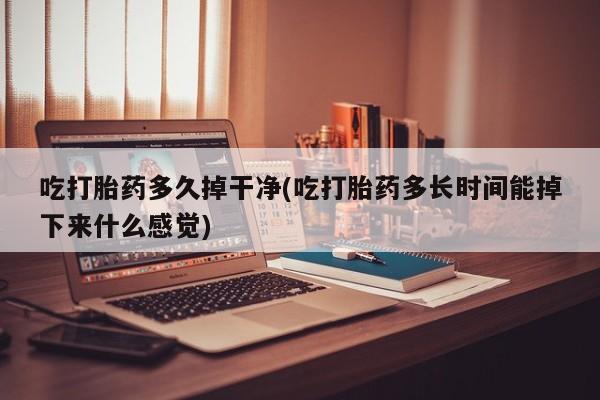 意外怀孕怎么买流产药吃打胎药多久掉干净(吃打胎药多长时间能掉下来什么感觉)