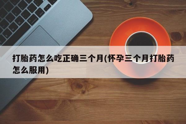 意外怀孕怎么买流产药打胎药怎么吃正确三个月(怀孕三个月打胎药怎么服用)