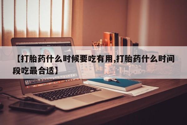 意外怀孕怎么买流产药【打胎药什么时候要吃有用,打胎药什么时间段吃最合适】