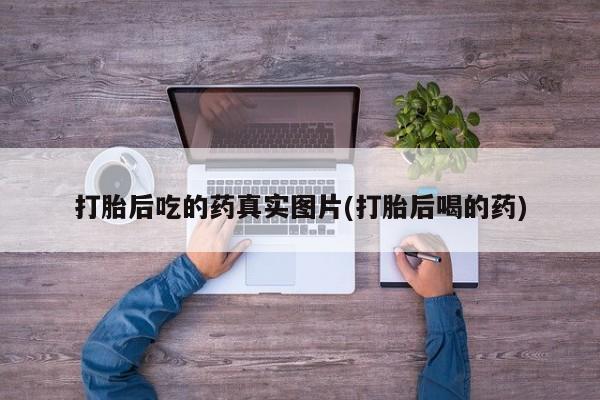意外怀孕怎么买流产药打胎后吃的药真实图片(打胎后喝的药)