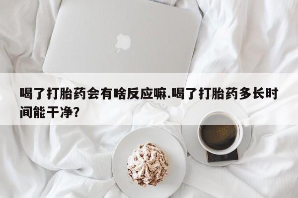 意外怀孕怎么买流产药喝了打胎药会有啥反应嘛.喝了打胎药多长时间能干净？