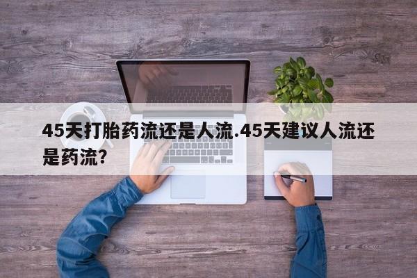 意外怀孕怎么买流产药45天打胎药流还是人流.45天建议人流还是药流？