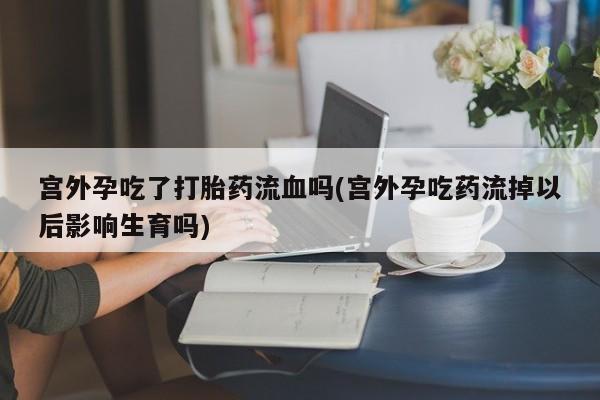 意外怀孕怎么买流产药宫外孕吃了打胎药流血吗(宫外孕吃药流掉以后影响生育吗)