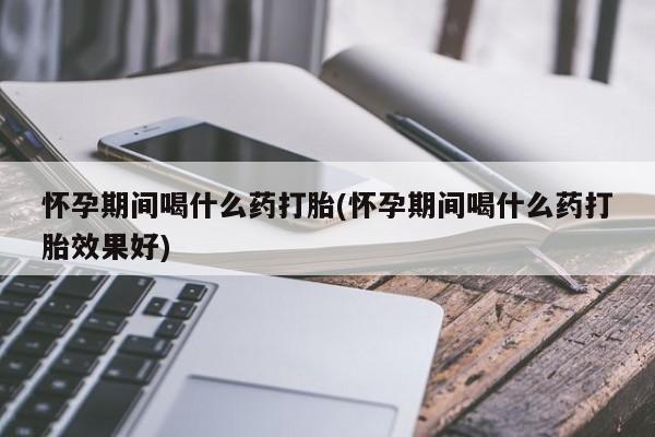 意外怀孕怎么买流产药怀孕期间喝什么药打胎(怀孕期间喝什么药打胎效果好)