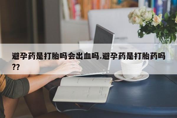 意外怀孕怎么买流产药避孕药是打胎吗会出血吗.避孕药是打胎药吗?？