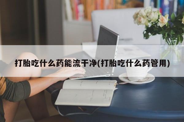 意外怀孕怎么买流产药打胎吃什么药能流干净(打胎吃什么药管用)