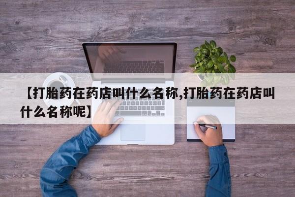意外怀孕怎么买流产药【打胎药在药店叫什么名称,打胎药在药店叫什么名称呢】
