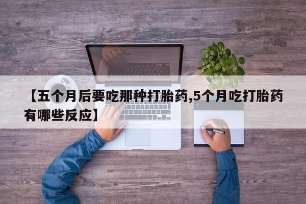 意外怀孕怎么买流产药【五个月后要吃那种打胎药,5个月吃打胎药有哪些反应】