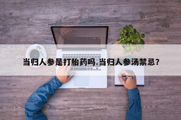 意外怀孕怎么买流产药当归人参是打胎药吗.当归人参汤禁忌？