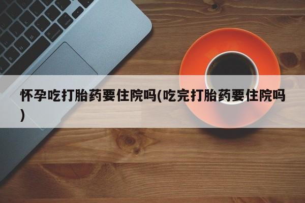 意外怀孕怎么买流产药怀孕吃打胎药要住院吗(吃完打胎药要住院吗)