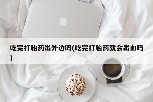 意外怀孕怎么买流产药吃完打胎药出外边吗(吃完打胎药就会出血吗)