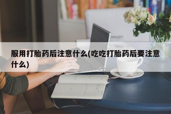 意外怀孕怎么买流产药服用打胎药后注意什么(吃吃打胎药后要注意什么)