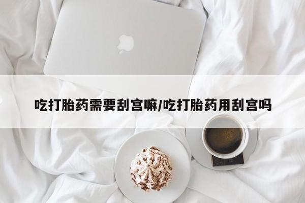 意外怀孕怎么买流产药吃打胎药需要刮宫嘛/吃打胎药用刮宫吗