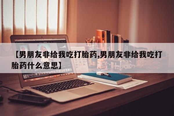 意外怀孕怎么买流产药【男朋友非给我吃打胎药,男朋友非给我吃打胎药什么意思】