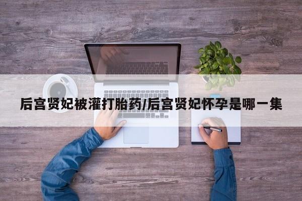 意外怀孕怎么买流产药后宫贤妃被灌打胎药/后宫贤妃怀孕是哪一集