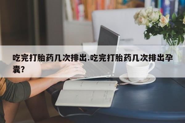 意外怀孕怎么买流产药吃完打胎药几次排出.吃完打胎药几次排出孕囊？
