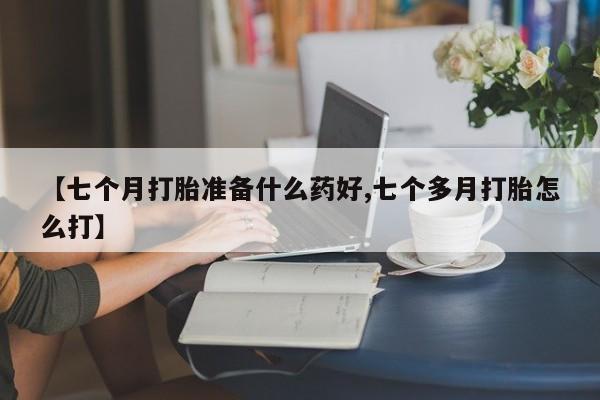 意外怀孕怎么买流产药【七个月打胎准备什么药好,七个多月打胎怎么打】