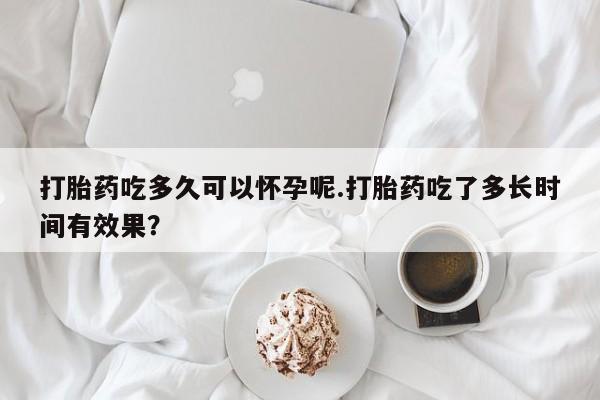 意外怀孕怎么买流产药打胎药吃多久可以怀孕呢.打胎药吃了多长时间有效果？